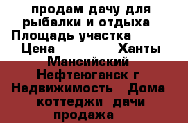 продам дачу для рыбалки и отдыха › Площадь участка ­ 900 › Цена ­ 800 000 - Ханты-Мансийский, Нефтеюганск г. Недвижимость » Дома, коттеджи, дачи продажа   